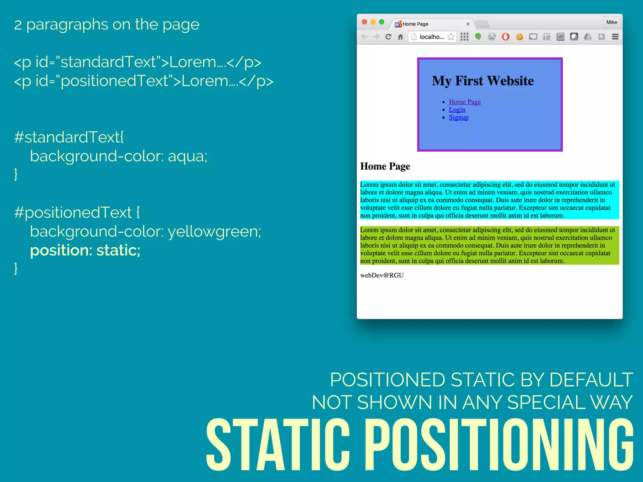 2 paragraphs on the page
<p id=“standardText”>Lorem….</p>
<p id=“positionedText”>Lorem….</p>
#standardText{ 
background-color: aqua; 
} 
 
#positionedText { 
background-color: yellowgreen; 
position: static; 
}
static positioning
POSITIONED STATIC BY DEFAULT
NOT SHOWN IN ANY SPECIAL WAY
 