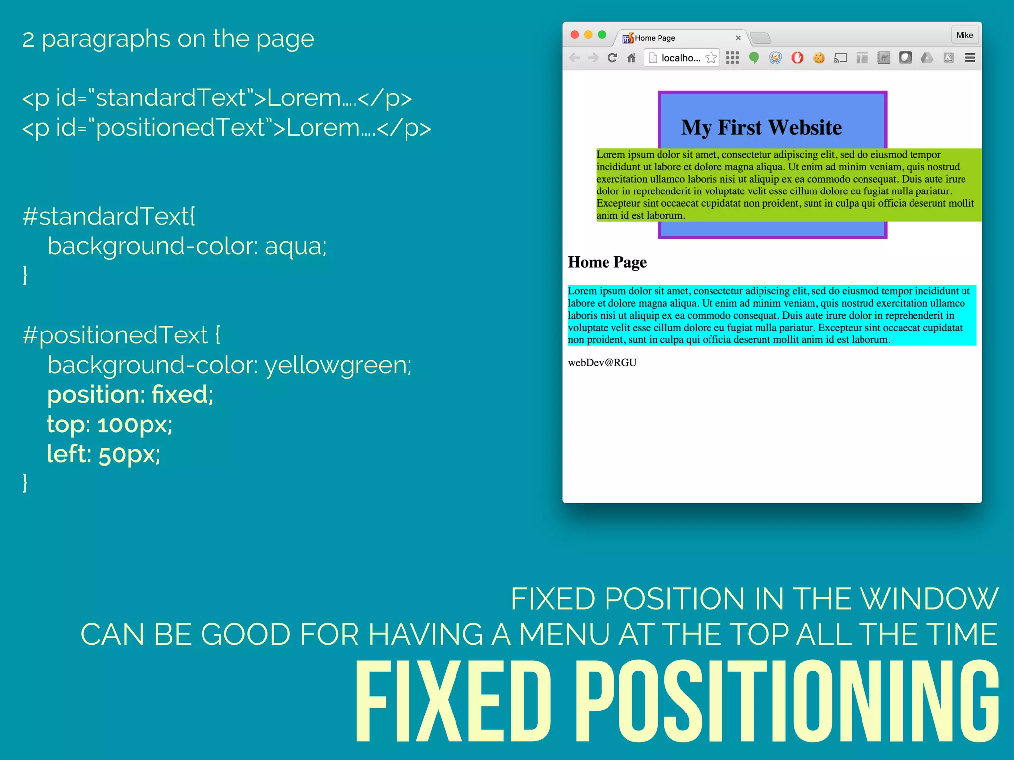 2 paragraphs on the page
<p id=“standardText”>Lorem….</p>
<p id=“positionedText”>Lorem….</p>
#standardText{ 
background-color: aqua; 
} 
 
#positionedText { 
background-color: yellowgreen; 
position: ﬁxed; 
top: 100px; 
left: 50px; 
}
fixed positioning
FIXED POSITION IN THE WINDOW
CAN BE GOOD FOR HAVING A MENU AT THE TOP ALL THE TIME
 