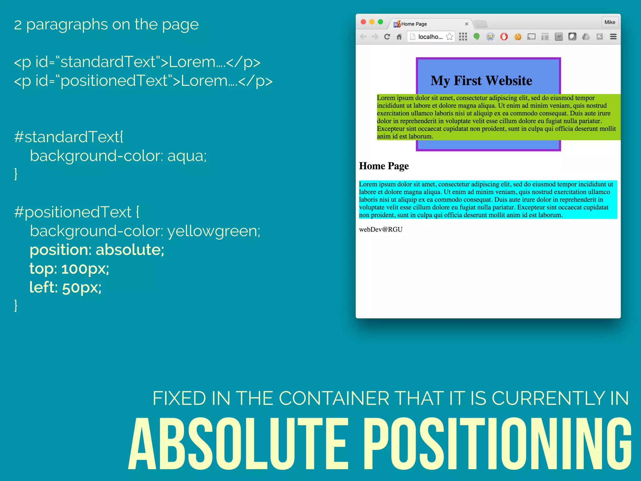 2 paragraphs on the page
<p id=“standardText”>Lorem….</p>
<p id=“positionedText”>Lorem….</p>
#standardText{ 
background-color: aqua; 
} 
 
#positionedText { 
background-color: yellowgreen; 
position: absolute; 
top: 100px; 
left: 50px; 
}
absolute positioning
FIXED IN THE CONTAINER THAT IT IS CURRENTLY IN
 