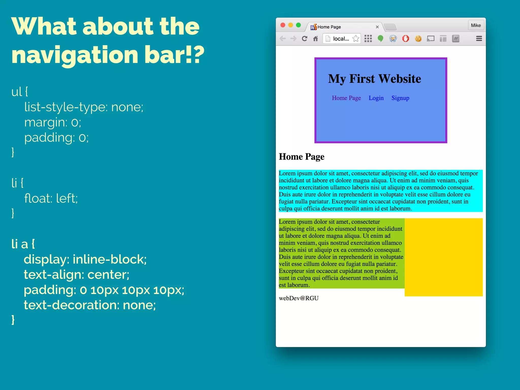 What about the
navigation bar!?
ul { 
list-style-type: none; 
margin: 0; 
padding: 0; 
} 
 
li { 
ﬂoat: left; 
} 
 
li a { 
display: inline-block; 
text-align: center; 
padding: 0 10px 10px 10px; 
text-decoration: none; 
}
 