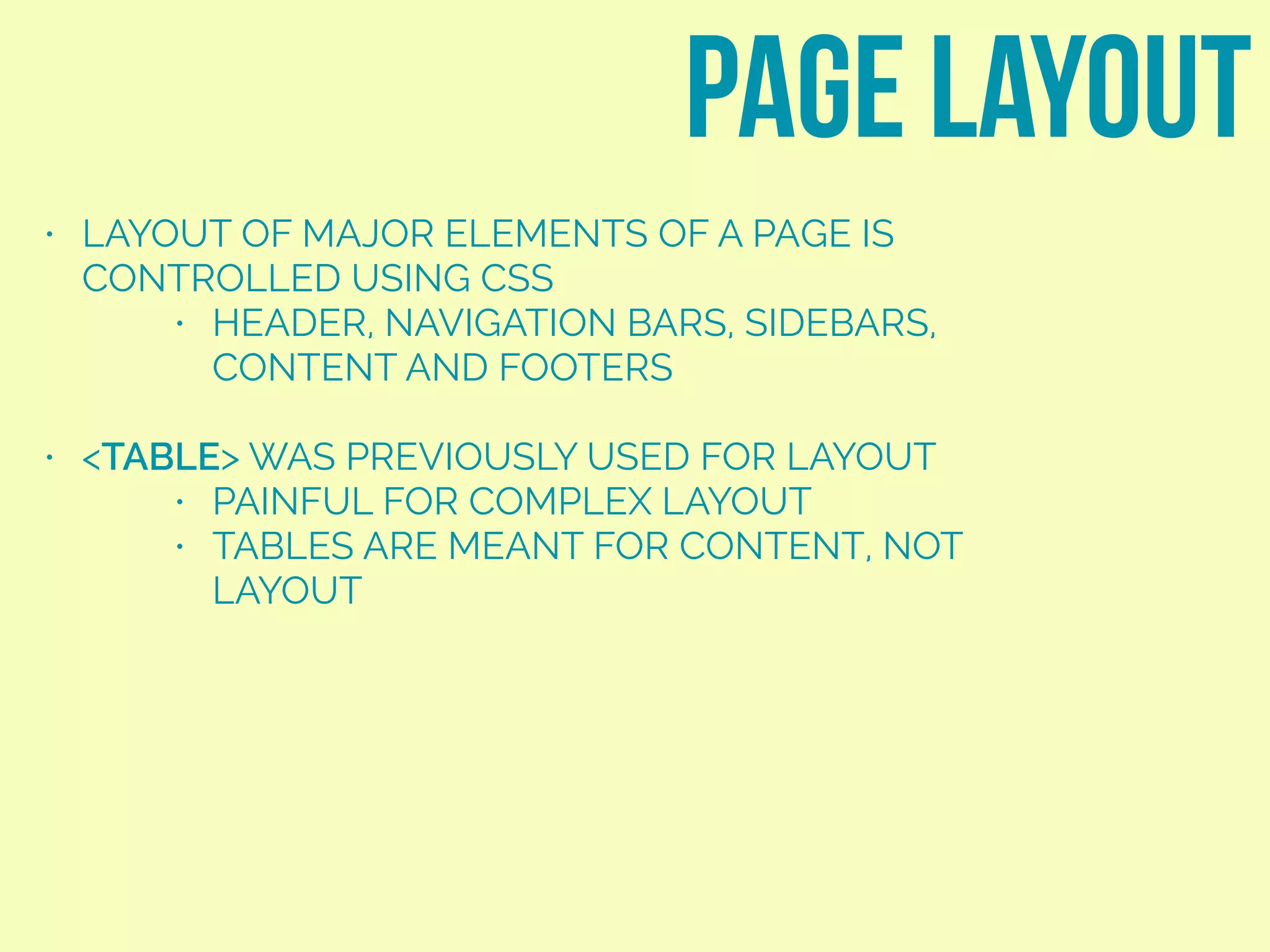 • LAYOUT OF MAJOR ELEMENTS OF A PAGE IS
CONTROLLED USING CSS
• HEADER, NAVIGATION BARS, SIDEBARS,
CONTENT AND FOOTERS
• <TABLE> WAS PREVIOUSLY USED FOR LAYOUT
• PAINFUL FOR COMPLEX LAYOUT
• TABLES ARE MEANT FOR CONTENT, NOT
LAYOUT
page layout
 