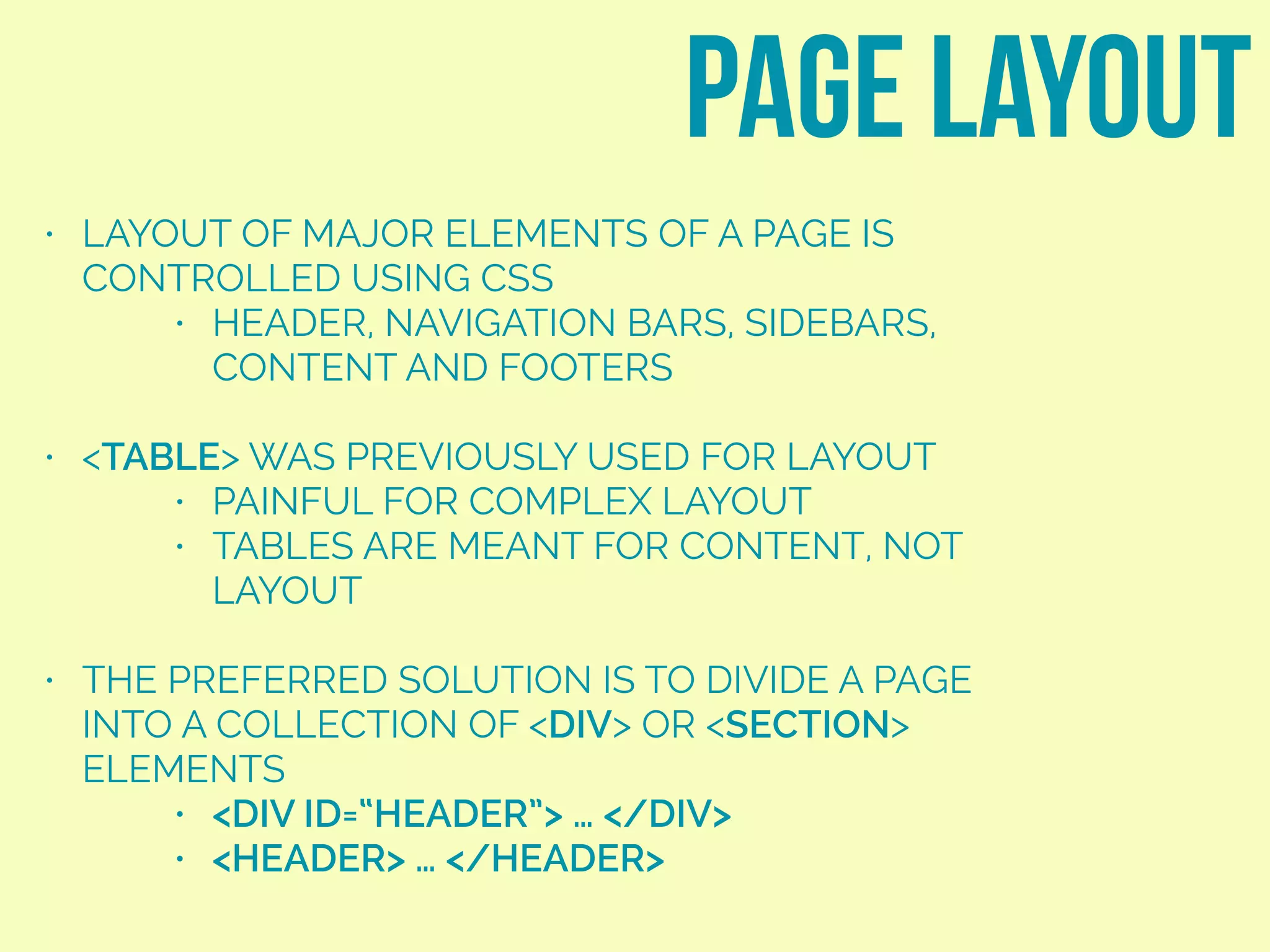 • LAYOUT OF MAJOR ELEMENTS OF A PAGE IS
CONTROLLED USING CSS
• HEADER, NAVIGATION BARS, SIDEBARS,
CONTENT AND FOOTERS
• <TABLE> WAS PREVIOUSLY USED FOR LAYOUT
• PAINFUL FOR COMPLEX LAYOUT
• TABLES ARE MEANT FOR CONTENT, NOT
LAYOUT
• THE PREFERRED SOLUTION IS TO DIVIDE A PAGE
INTO A COLLECTION OF <DIV> OR <SECTION>
ELEMENTS
• <DIV ID=“HEADER”> … </DIV>
• <HEADER> … </HEADER>
page layout
 