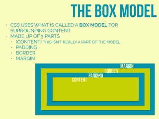 • CSS USES WHAT IS CALLED A BOX MODEL FOR
SURROUNDING CONTENT.
• MADE UP OF 3 PARTS
• (CONTENT) THIS ISN’T REALLY A PART OF THE MODEL
• PADDING
• BORDER
• MARGIN
the box model
content
padding
border
margin
 