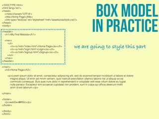 <!DOCTYPE html>
<html lang="en">
<head>
<meta charset="UTF-8">
<title>Home Page</title>
<link type="text/css" rel="stylesheet" href="assets/css/style.css"/>
</head>
<body>
<header>
<h1>My First Website</h1>
<nav>
<ul>
<li><a href="index.html">Home Page</a></li>
<li><a href="login.html">Login</a></li>
<li><a href="signup.html">Signup</a></li>
</ul>
</nav>
</header>
<main>
<h2>Home Page</h2>
<p>Lorem ipsum dolor sit amet, consectetur adipiscing elit, sed do eiusmod tempor incididunt ut labore et dolore
magna aliqua. Ut enim ad minim veniam, quis nostrud exercitation ullamco laboris nisi ut aliquip ex ea
commodo consequat. Duis aute irure dolor in reprehenderit in voluptate velit esse cillum dolore eu fugiat
nulla pariatur. Excepteur sint occaecat cupidatat non proident, sunt in culpa qui ofﬁcia deserunt mollit
anim id est laborum.</p>
</main>
<footer>
<p>webDev@RGU</p>
</footer>
</body>
</html>
Box model
in practice
we are going to style this part
 