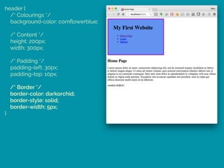 header { 
/* Colourings */ 
background-color: cornﬂowerblue; 
 
/* Content */ 
height: 200px; 
width: 300px; 
 
/* Padding */ 
padding-left: 30px; 
padding-top: 10px; 
 
/* Border */ 
border-color: darkorchid; 
border-style: solid; 
border-width: 5px; 
}
 