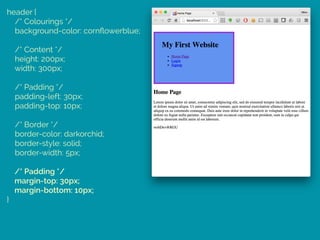 header { 
/* Colourings */ 
background-color: cornﬂowerblue; 
 
/* Content */ 
height: 200px; 
width: 300px; 
 
/* Padding */ 
padding-left: 30px; 
padding-top: 10px; 
 
/* Border */ 
border-color: darkorchid; 
border-style: solid; 
border-width: 5px; 
 
/* Padding */ 
margin-top: 30px; 
margin-bottom: 10px; 
}
 