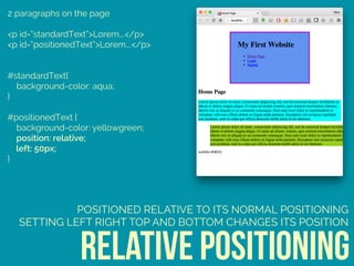2 paragraphs on the page
<p id=“standardText”>Lorem….</p>
<p id=“positionedText”>Lorem….</p>
#standardText{ 
background-color: aqua; 
} 
 
#positionedText { 
background-color: yellowgreen; 
position: relative; 
left: 50px; 
}
relative positioning
POSITIONED RELATIVE TO ITS NORMAL POSITIONING
SETTING LEFT RIGHT TOP AND BOTTOM CHANGES ITS POSITION
 