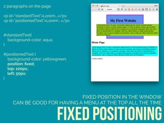 2 paragraphs on the page
<p id=“standardText”>Lorem….</p>
<p id=“positionedText”>Lorem….</p>
#standardText{ 
background-color: aqua; 
} 
 
#positionedText { 
background-color: yellowgreen; 
position: ﬁxed; 
top: 100px; 
left: 50px; 
}
fixed positioning
FIXED POSITION IN THE WINDOW
CAN BE GOOD FOR HAVING A MENU AT THE TOP ALL THE TIME
 
