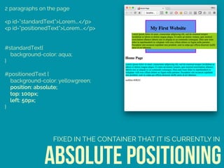 2 paragraphs on the page
<p id=“standardText”>Lorem….</p>
<p id=“positionedText”>Lorem….</p>
#standardText{ 
background-color: aqua; 
} 
 
#positionedText { 
background-color: yellowgreen; 
position: absolute; 
top: 100px; 
left: 50px; 
}
absolute positioning
FIXED IN THE CONTAINER THAT IT IS CURRENTLY IN
 