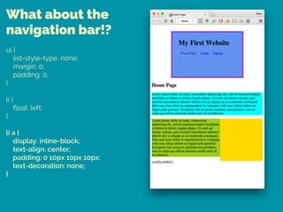 What about the
navigation bar!?
ul { 
list-style-type: none; 
margin: 0; 
padding: 0; 
} 
 
li { 
ﬂoat: left; 
} 
 
li a { 
display: inline-block; 
text-align: center; 
padding: 0 10px 10px 10px; 
text-decoration: none; 
}
 