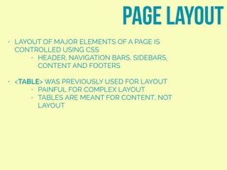 • LAYOUT OF MAJOR ELEMENTS OF A PAGE IS
CONTROLLED USING CSS
• HEADER, NAVIGATION BARS, SIDEBARS,
CONTENT AND FOOTERS
• <TABLE> WAS PREVIOUSLY USED FOR LAYOUT
• PAINFUL FOR COMPLEX LAYOUT
• TABLES ARE MEANT FOR CONTENT, NOT
LAYOUT
page layout
 