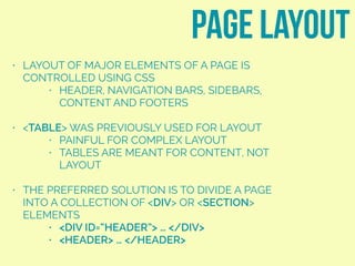 • LAYOUT OF MAJOR ELEMENTS OF A PAGE IS
CONTROLLED USING CSS
• HEADER, NAVIGATION BARS, SIDEBARS,
CONTENT AND FOOTERS
• <TABLE> WAS PREVIOUSLY USED FOR LAYOUT
• PAINFUL FOR COMPLEX LAYOUT
• TABLES ARE MEANT FOR CONTENT, NOT
LAYOUT
• THE PREFERRED SOLUTION IS TO DIVIDE A PAGE
INTO A COLLECTION OF <DIV> OR <SECTION>
ELEMENTS
• <DIV ID=“HEADER”> … </DIV>
• <HEADER> … </HEADER>
page layout
 