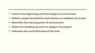  • Used at the beginning and final stages of construction
 • Defines project boundaries and relation to neighbors & streets
 • Identifies the starting point of construction
 • Shows surrounding services to support the project
 • Indicates the north direction of the land
 