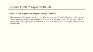 Title and Content Layout with List
 What is the purpose of a layout design checklist?
 The purpose of a layout design checklist is to ensure that all elements of a design
have been properly implemented and meet the desired goals. A checklist helps
designers stay organized and on track, and ensures that no important details are
overlooked.
 