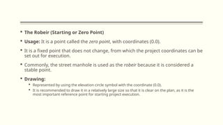 The Robeir (Starting or Zero Point)
 Usage: It is a point called the zero point, with coordinates (0.0).
 It is a fixed point that does not change, from which the project coordinates can be
set out for execution.
 Commonly, the street manhole is used as the robeir because it is considered a
stable point.
 Drawing:
 Represented by using the elevation circle symbol with the coordinate (0.0).
 It is recommended to draw it in a relatively large size so that it is clear on the plan, as it is the
most important reference point for starting project execution.
 