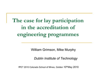 The case for lay participation in the accreditation of engineering programmes William Grimson, Mike Murphy		 Dublin Institute of Technology fPET 2010 Colorado School of Mines, Golden 10thMay 2010 