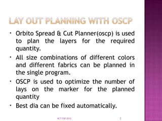 • Orbito Spread & Cut Planner(oscp) is used
to plan the layers for the required
quantity.
• All size combinations of different colors
and different fabrics can be planned in
the single program.
• OSCP is used to optimize the number of
lays on the marker for the planned
quantity
• Best dia can be fixed automatically.
2
KCT FDP 2012
 
