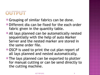  Grouping of similar fabrics can be done.
 Different dia can be fixed for the each order
fabric given in the quantity table.
 All lays planned can be automatically nested
sequentially with the help of auto Marker
Server and the nested marker are stored in
the same order file.
 OSCP is used to print the cut plan report of
all lays planned and nested automatically.
 The lays planned can be exported to plotter
for manual cutting or can be send directly to
the cutting machine.
4
KCT FDP 2012
 