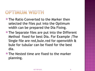  The Ratio Converted to the Marker then
selected the files put into the Optimum
width can be prepared the Dia Fixing.
 The Separate files are put into the Different
Method fixed for best Dia. For Example ;The
Single file are red,bule.red for openwidth &
bule for tubular can be fixed for the best
dia.
 The Nested time are fixed to the marker
planning.
6
KCT FDP 2012
 