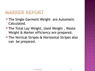  The Single Garment Weight are Automatic
Calculated.
 The Total Lay Weight, Used Weight , Waste
Weight & Marker efficiency are prepared.
 The Vertical Stripes & Horizontal Stripes also
can be prepared.
8
KCT FDP 2012
 