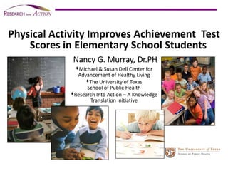 Physical Activity Improves Achievement  Test Scores in Elementary School Students Nancy G. Murray, Dr.PH Michael & Susan Dell Center for  Advancement of Healthy Living  The University of Texas  School of Public Health Research Into Action – A Knowledge Translation Initiative 