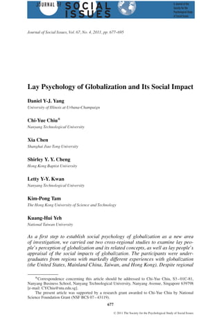 Journal of Social Issues, Vol. 67, No. 4, 2011, pp. 677--695




Lay Psychology of Globalization and Its Social Impact
Daniel Y-J. Yang
University of Illinois at Urbana-Champaign


Chi-Yue Chiu∗
Nanyang Technological University


Xia Chen
Shanghai Jiao Tong University


Shirley Y. Y. Cheng
Hong Kong Baptist University


Letty Y-Y. Kwan
Nanyang Technological University


Kim-Pong Tam
The Hong Kong University of Science and Technology


Kuang-Hui Yeh
National Taiwan University


As a first step to establish social psychology of globalization as a new area
of investigation, we carried out two cross-regional studies to examine lay peo-
ple’s perception of globalization and its related concepts, as well as lay people’s
appraisal of the social impacts of globalization. The participants were under-
graduates from regions with markedly different experiences with globalization
(the United States, Mainland China, Taiwan, and Hong Kong). Despite regional

    ∗ Correspondence concerning this article should be addressed to Chi-Yue Chiu, S3 – 01C-81,
Nanyang Business School, Nanyang Technological University, Nanyang Avenue, Singapore 639798
[e-mail: CYChiu@ntu.edu.sg].
    The present article was supported by a research grant awarded to Chi-Yue Chiu by National
Science Foundation Grant (NSF BCS 07 – 43119).
                                                 677
                                                       C   2011 The Society for the Psychological Study of Social Issues
 