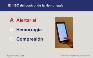 El ABC del control de la Hemorragia
A Alertar al
B Hemorragia
C Compresión
Introduction | A-Alert | B-Bleeding | C-Compression |
Stop the Bleed Course v. 2.0
 