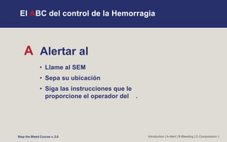 El ABC del control de la Hemorragia
A Alertar al
• Llame al SEM
• Sepa su ubicación
• Siga las instrucciones que le
proporcione el operador del .
Introduction | A-Alert | B-Bleeding | C-Compression |
Stop the Bleed Course v. 2.0
 
