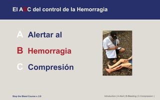 El ABC del control de la Hemorragia
A Alertar al
B Hemorragia
C Compresión
Introduction | A-Alert | B-Bleeding | C-Compression |
Stop the Bleed Course v. 2.0
 