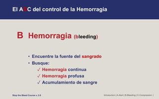 El ABC del control de la Hemorragia
B Hemorragia (bleeding)
• Encuentre la fuente del sangrado
• Busque:
✓ Hemorragía continua
✓ Hemorragia profusa
✓ Acumulamiento de sangre
Introduction | A-Alert | B-Bleeding | C-Compression |
Stop the Bleed Course v. 2.0
 