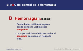 El ABC del control de la Hemorragia
B Hemorragia (Bleeding)
• Puede haber múltiples lugares
desde donde la víctima esté
sangrando.
• La ropa podría también esconder el
sangrado que pone en riesgo la
vida.
Introduction | A-Alert | B-Bleeding | C-Compression |
Stop the Bleed Course v. 2.0
 