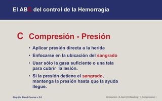 C Compresión - Presión
• Aplicar presión directa a la herida
• Enfocarse en la ubicación del sangrado
• Usar sólo la gasa suficiente o una tela
para cubrir la lesión.
• Si la presión detiene el sangrado,
mantenga la presión hasta que la ayuda
llegue.
Introduction | A-Alert | B-Bleeding | C-Compression |
El ABC del control de la Hemorragia
Stop the Bleed Course v. 2.0
 