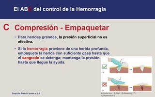 El ABC del control de la Hemorragia
C Compresión - Empaquetar
• Para heridas grandes, la presión superficial no es
efectiva.
• Si la hemorragia proviene de una herida profunda,
empaquete la herida con suficiente gasa hasta que
el sangrado se detenga; mantenga la presión
hasta que llegue la ayuda.
Introduction | A-Alert | B-Bleeding | C-
Compression |
Stop the Bleed Course v. 2.0
 