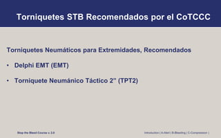 Torniquetes STB Recomendados por el CoTCCC
Torniquetes Neumáticos para Extremidades, Recomendados
• Delphi EMT (EMT)
• Torniquete Neumánico Táctico 2” (TPT2)
Stop the Bleed Course v. 2.0 Introduction | A-Alert | B-Bleeding | C-Compression |
 