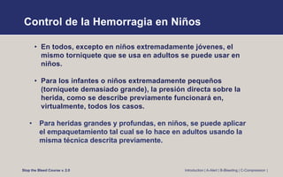 Control de la Hemorragia en Niños
• En todos, excepto en niños extremadamente jóvenes, el
mismo torniquete que se usa en adultos se puede usar en
niños.
• Para los infantes o niños extremadamente pequeños
(torniquete demasiado grande), la presión directa sobre la
herida, como se describe previamente funcionará en,
virtualmente, todos los casos.
• Para heridas grandes y profundas, en niños, se puede aplicar
el empaquetamiento tal cual se lo hace en adultos usando la
misma técnica descrita previamente.
Stop the Bleed Course v. 2.0 Introduction | A-Alert | B-Bleeding | C-Compression |
 