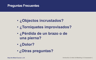 Preguntas Frecuentes
• ¿Objectos incrustados?
• ¿Torniquetes improvisados?
• ¿Pérdida de un brazo o de
una pierna?
• ¿Dolor?
• ¿Otras preguntas?
Stop the Bleed Course v. 2.0 Introduction | A-Alert | B-Bleeding | C-Compression |
 