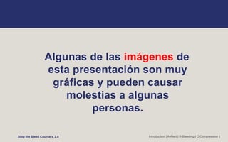 Algunas de las imágenes de
esta presentación son muy
gráficas y pueden causar
molestias a algunas
personas.
Stop the Bleed Course v. 2.0 Introduction | A-Alert | B-Bleeding | C-Compression |
 
