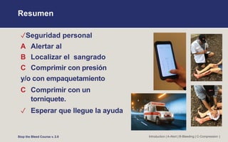 Resumen
✓Seguridad personal
A Alertar al
B Localizar el sangrado
C Comprimir con presión
y/o con empaquetamiento
C Comprimir con un
torniquete.
✓ Esperar que llegue la ayuda
Stop the Bleed Course v. 2.0 Introduction | A-Alert | B-Bleeding | C-Compression |
 