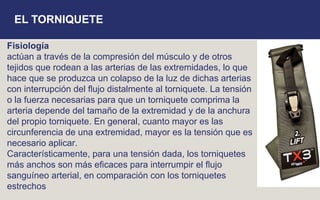 Fisiología
actúan a través de la compresión del músculo y de otros
tejidos que rodean a las arterias de las extremidades, lo que
hace que se produzca un colapso de la luz de dichas arterias
con interrupción del ﬂujo distalmente al torniquete. La tensión
o la fuerza necesarias para que un torniquete comprima la
arteria depende del tamaño de la extremidad y de la anchura
del propio torniquete. En general, cuanto mayor es las
circunferencia de una extremidad, mayor es la tensión que es
necesario aplicar.
Característicamente, para una tensión dada, los torniquetes
más anchos son más eﬁcaces para interrumpir el ﬂujo
sanguíneo arterial, en comparación con los torniquetes
estrechos
EL TORNIQUETE
 