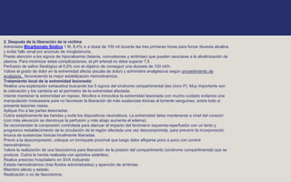 2. Después de la liberación de la víctima
Administre Bicarbonato Sódico 1 M, 8,4% iv a dosis de 100 ml durante las tres primeras horas para forzar diuresis alcalina
y evitar fallo renal por acúmulo de mioglobinuria.
Preste atención a los signos de hipocalcemia (tetania, convulsiones y arritmias) que pueden asociarse a la alcalinización de
plasma. Para minimizar estas complicaciones, el pH arterial no debe superar 7,5 .
Perfusión de salino fisiológico al 0,9% con el objetivo de conseguir una diuresis de 100 ml/h.
Valore el grado de dolor en la extremidad afecta (escala de dolor) y administre analgésicos según procedimiento de
analgesia, favoreciendo la mejor estabilización hemodinámica.
Tratamiento local de la extremidad lesionada:
Realice una exploración exhaustiva buscando los 5 signos del síndrome compartimental (las cinco P). Muy importante son
la coloración y los cambios en el perímetro de la extremidad afectada.
Intente mantener la extremidad en reposo. Movilice e inmovilice la extremidad lesionada con mucho cuidado evitando una
manipulación innecesaria para no favorecer la liberación de más sustancias tóxicas al torrente sanguíneo, sobre todo si
presenta lesiones óseas.
Aplique frío a las partes lesionadas.
Cubra asépticamente las heridas y evite los dispositivos neumáticos. La extremidad debe mantenerse a nivel del corazón
(con más elevación se disminuye la perfusión y más abajo aumenta el edema).
Se recomiendan la compresión controlada para atenuar el impacto del fenómeno isquemia-reperfusión con un lento y
progresivo restablecimiento de la circulación de la región afectada una vez descomprimida, para prevenir la incorporación
brusca de sustancias tóxicas localmente liberadas.
Previo a la descompresión, coloque un torniquete proximal que luego debe aflojarse poco a poco con control
hemodinámico.
Valore la realización de una fasciotomía para liberación de la presión del compartimento (síndrome compartimental) que se
produce. Cubra la herida realizada con apósitos estériles).
Realice preaviso hospitalario en SVA indicando:
Estado hemodinámico (tras fluidos administrados) y aparición de arritmias.
Miembro afecto y estado.
Realización o no de fasciotomía.
 