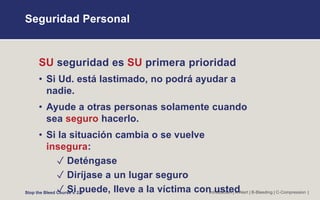 Seguridad Personal
Introduction | A-Alert | B-Bleeding | C-Compression |
SU seguridad es SU primera prioridad
• Si Ud. está lastimado, no podrá ayudar a
nadie.
• Ayude a otras personas solamente cuando
sea seguro hacerlo.
• Si la situación cambia o se vuelve
insegura:
✓ Deténgase
✓ Diríjase a un lugar seguro
✓ Si puede, lleve a la víctima con usted
Stop the Bleed Course v. 2.0
 