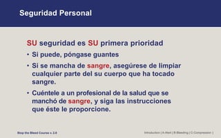 Seguridad Personal
Introduction | A-Alert | B-Bleeding | C-Compression |
SU seguridad es SU primera prioridad
• Si puede, póngase guantes
• Si se mancha de sangre, asegúrese de limpiar
cualquier parte del su cuerpo que ha tocado
sangre.
• Cuéntele a un profesional de la salud que se
manchó de sangre, y siga las instrucciones
que éste le proporcione.
Stop the Bleed Course v. 2.0
 
