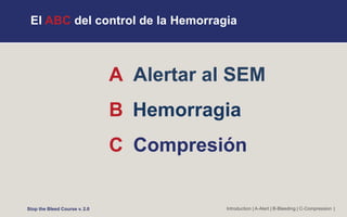 El ABC del control de la Hemorragia
A Alertar al SEM
B Hemorragia
C Compresión
Introduction | A-Alert | B-Bleeding | C-Compression |
Stop the Bleed Course v. 2.0
 