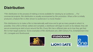 Distribution
“Film distribution is the process of making a movie available for viewing by an audience. ... For
commercial projects, film distribution is usually accompanied by film promotion. When a film is initially
produced, a feature film is often shown to audiences in a movie theater.”
Film distributors try to make a film is internationally well know and to get as many people to what it is
possible. One a film is filmed, edited and complete, a distributor will begin to work on its release; they will
secure screening as start a buzz around the film. Every film has a different plan as to how they get their
film to their target audience. Some examples of film distributors are; 20th Century Fox, Entertainment One
UK, Lionsgate and Studiocanal.
 