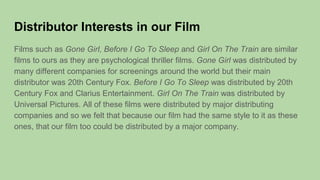 Distributor Interests in our Film
Films such as Gone Girl, Before I Go To Sleep and Girl On The Train are similar
films to ours as they are psychological thriller films. Gone Girl was distributed by
many different companies for screenings around the world but their main
distributor was 20th Century Fox. Before I Go To Sleep was distributed by 20th
Century Fox and Clarius Entertainment. Girl On The Train was distributed by
Universal Pictures. All of these films were distributed by major distributing
companies and so we felt that because our film had the same style to it as these
ones, that our film too could be distributed by a major company.
 
