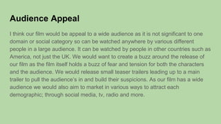 Audience Appeal
I think our film would be appeal to a wide audience as it is not significant to one
domain or social category so can be watched anywhere by various different
people in a large audience. It can be watched by people in other countries such as
America, not just the UK. We would want to create a buzz around the release of
our film as the film itself holds a buzz of fear and tension for both the characters
and the audience. We would release small teaser trailers leading up to a main
trailer to pull the audience’s in and build their suspicions. As our film has a wide
audience we would also aim to market in various ways to attract each
demographic; through social media, tv, radio and more.
 