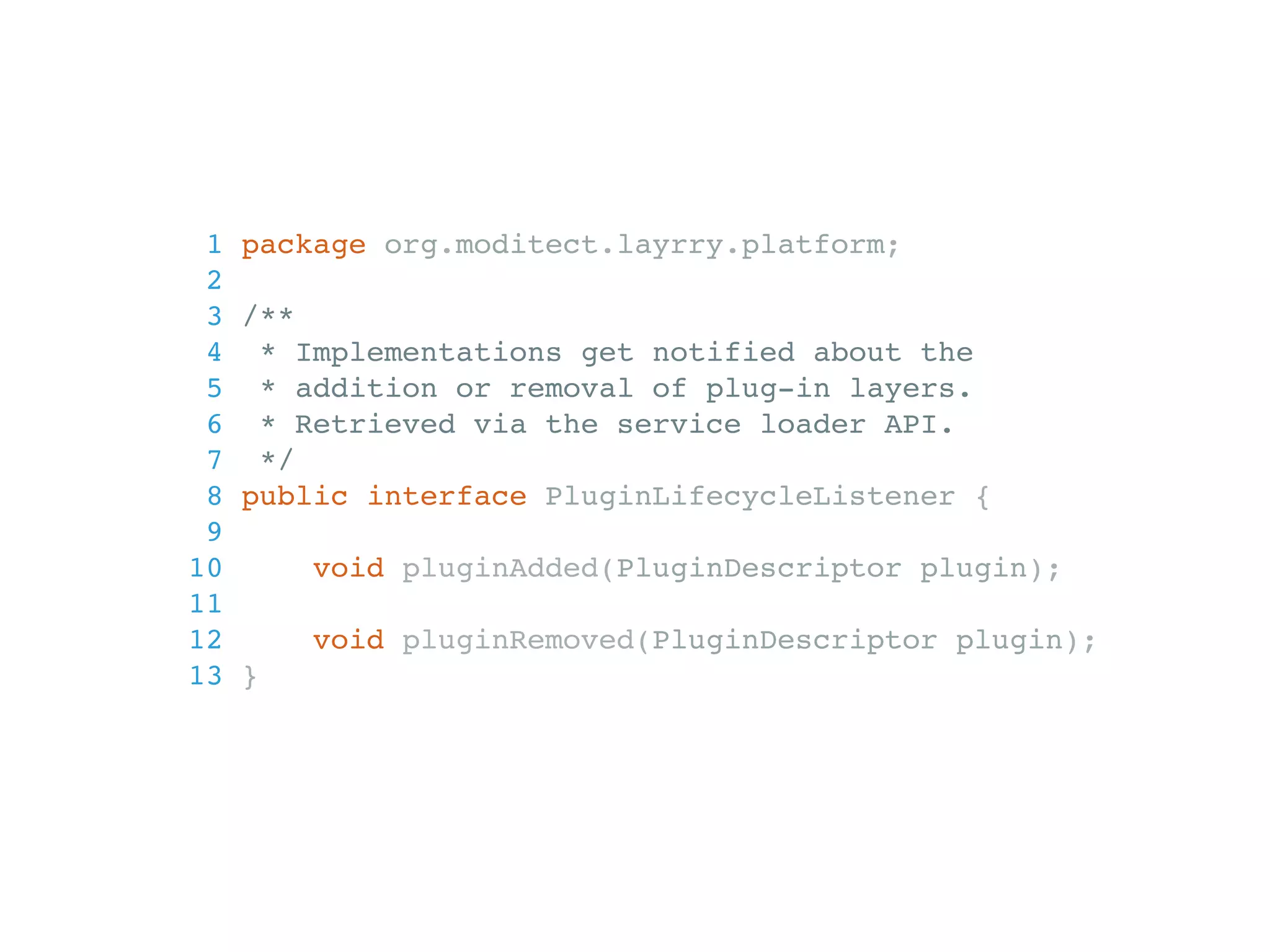 1 package org.moditect.layrry.platform; 2 3 /** 4 * Implementations get notified about the 5 * addition or removal of plug-in layers. 6 * Retrieved via the service loader API. 7 */ 8 public interface PluginLifecycleListener { 9 10 void pluginAdded(PluginDescriptor plugin); 11 12 void pluginRemoved(PluginDescriptor plugin); 13 } 