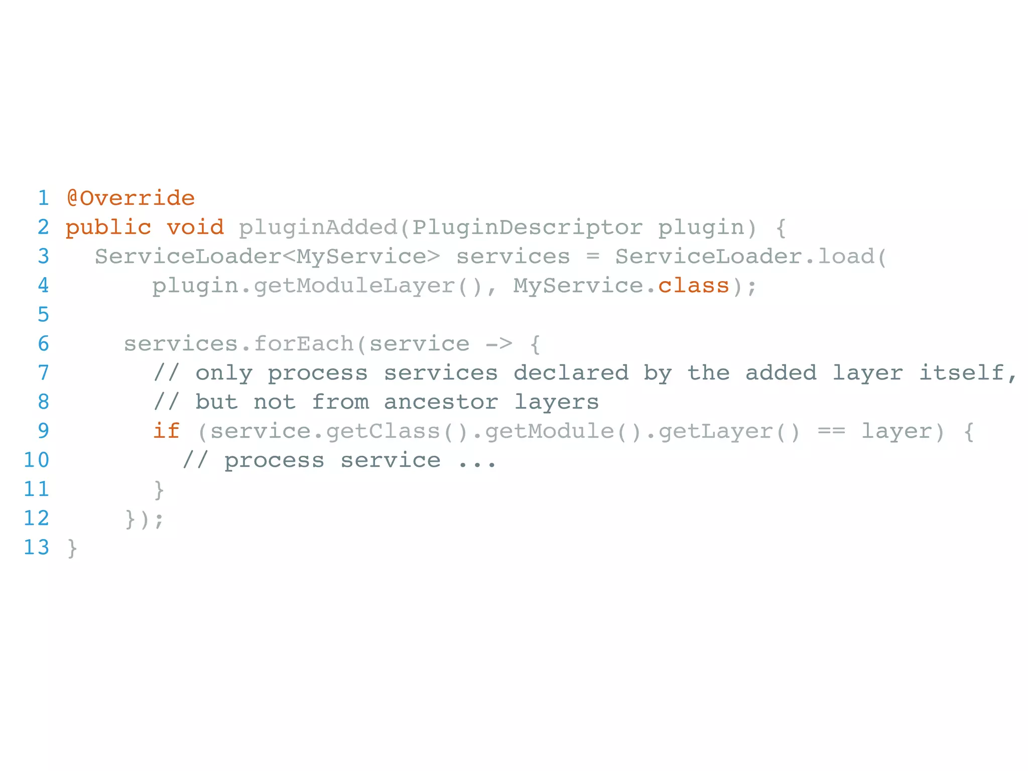 1 @Override 2 public void pluginAdded(PluginDescriptor plugin) { 3 ServiceLoader<MyService> services = ServiceLoader.load( 4 plugin.getModuleLayer(), MyService.class); 5 6 services.forEach(service -> { 7 // only process services declared by the added layer itself, 8 // but not from ancestor layers 9 if (service.getClass().getModule().getLayer() == layer) { 10 // process service ... 11 } 12 }); 13 } 