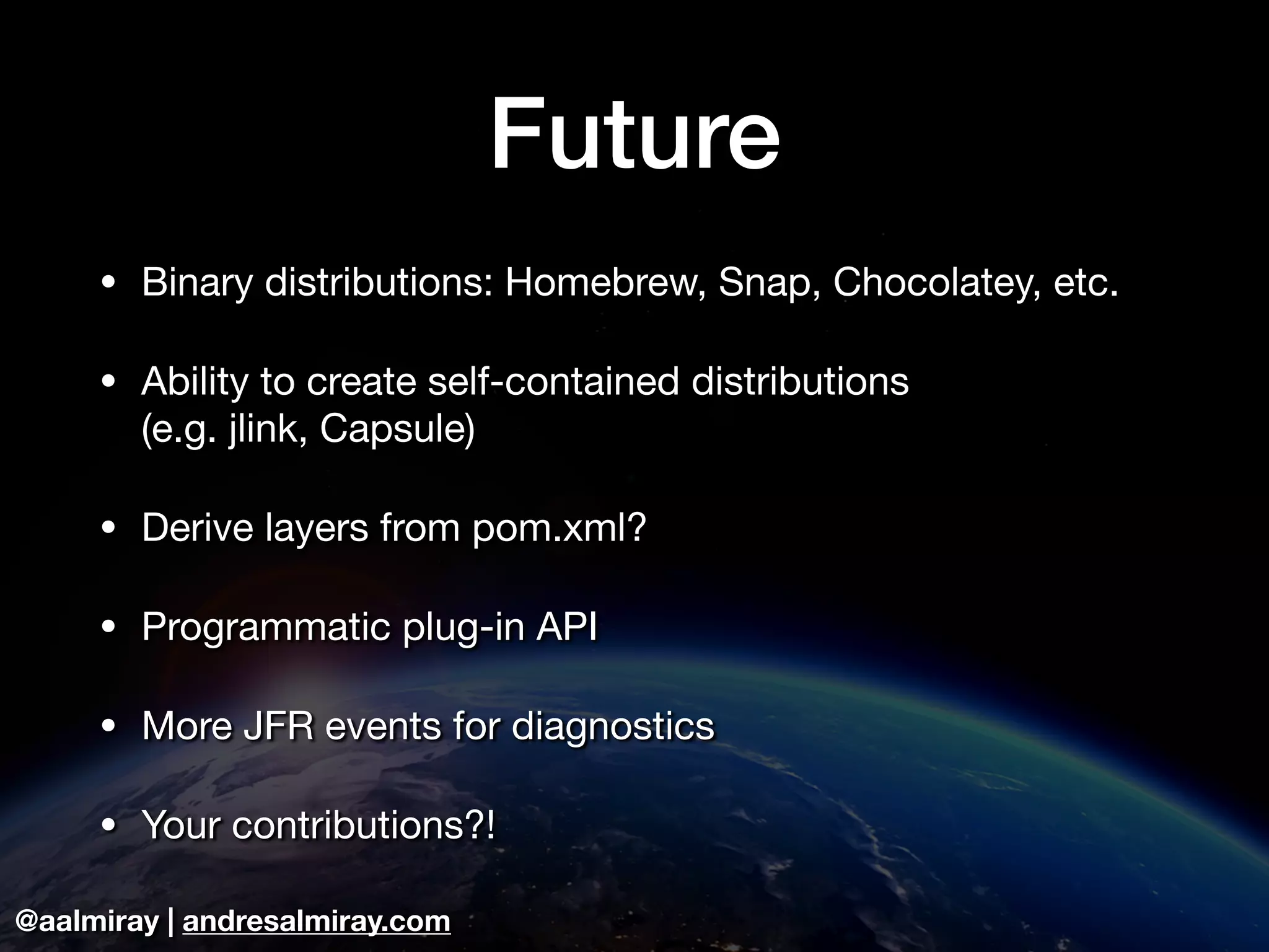 @aalmiray | andresalmiray.com Future • Binary distributions: Homebrew, Snap, Chocolatey, etc. • Ability to create self-contained distributions (e.g. jlink, Capsule) • Derive layers from pom.xml? • Programmatic plug-in API • More JFR events for diagnostics • Your contributions?! 