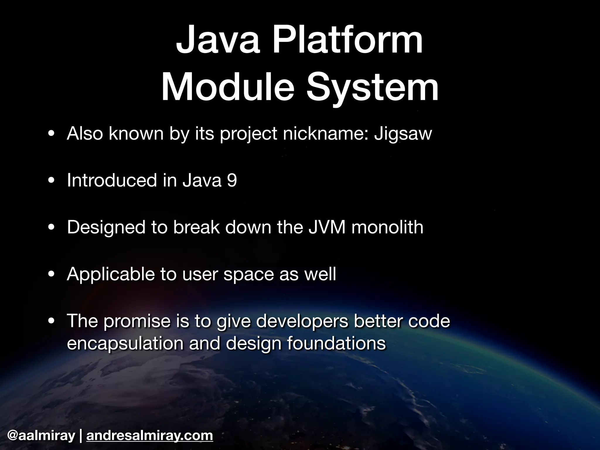 @aalmiray | andresalmiray.com Java Platform Module System • Also known by its project nickname: Jigsaw • Introduced in Java 9 • Designed to break down the JVM monolith • Applicable to user space as well • The promise is to give developers better code encapsulation and design foundations 